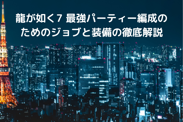 龍が如く7 最強パーティー編成のためのジョブと装備の徹底解説