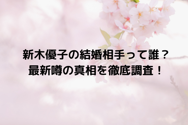 新木優子の結婚相手って誰？最新噂の真相を徹底調査！
