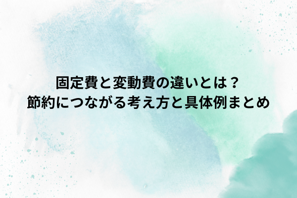 固定費と変動費の違いとは？節約につながる考え方と具体例まとめ