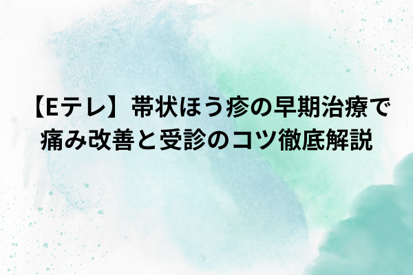 【Eテレ】帯状ほう疹の早期治療で痛み改善と受診のコツ徹底解説