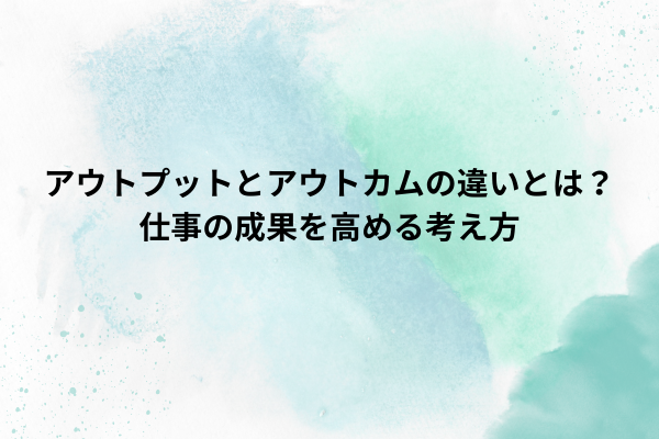 アウトプットとアウトカムの違いとは？仕事の成果を高める考え方