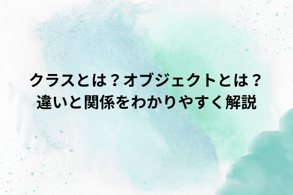 クラスとは？オブジェクトとは？違いと関係をわかりやすく解説
