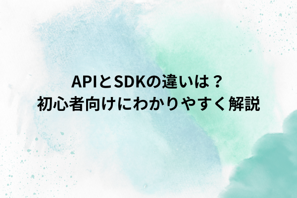 APIとSDKの違いは？初心者向けにわかりやすく解説